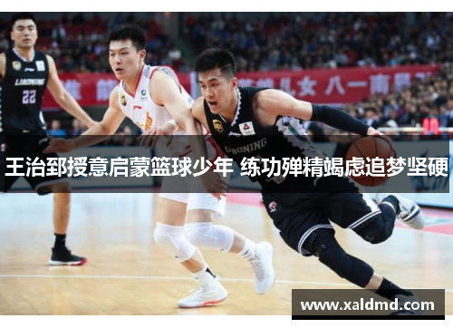 王治郅授意启蒙篮球少年 练功殚精竭虑追梦坚硬