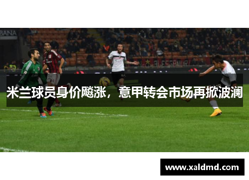 米兰球员身价飚涨，意甲转会市场再掀波澜